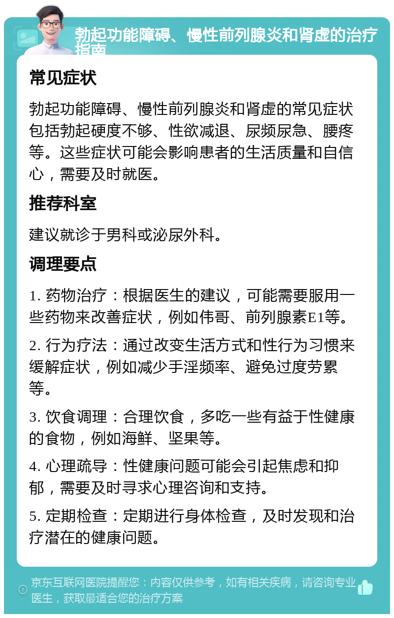 勃起功能障碍、慢性前列腺炎和肾虚的治疗指南 常见症状 勃起功能障碍、慢性前列腺炎和肾虚的常见症状包括勃起硬度不够、性欲减退、尿频尿急、腰疼等。这些症状可能会影响患者的生活质量和自信心，需要及时就医。 推荐科室 建议就诊于男科或泌尿外科。 调理要点 1. 药物治疗：根据医生的建议，可能需要服用一些药物来改善症状，例如伟哥、前列腺素E1等。 2. 行为疗法：通过改变生活方式和性行为习惯来缓解症状，例如减少手淫频率、避免过度劳累等。 3. 饮食调理：合理饮食，多吃一些有益于性健康的食物，例如海鲜、坚果等。 4. 心理疏导：性健康问题可能会引起焦虑和抑郁，需要及时寻求心理咨询和支持。 5. 定期检查：定期进行身体检查，及时发现和治疗潜在的健康问题。