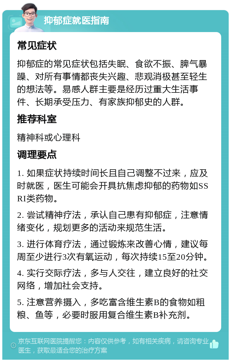 抑郁症就医指南 常见症状 抑郁症的常见症状包括失眠、食欲不振、脾气暴躁、对所有事情都丧失兴趣、悲观消极甚至轻生的想法等。易感人群主要是经历过重大生活事件、长期承受压力、有家族抑郁史的人群。 推荐科室 精神科或心理科 调理要点 1. 如果症状持续时间长且自己调整不过来，应及时就医，医生可能会开具抗焦虑抑郁的药物如SSRI类药物。 2. 尝试精神疗法，承认自己患有抑郁症，注意情绪变化，规划更多的活动来规范生活。 3. 进行体育疗法，通过锻炼来改善心情，建议每周至少进行3次有氧运动，每次持续15至20分钟。 4. 实行交际疗法，多与人交往，建立良好的社交网络，增加社会支持。 5. 注意营养摄入，多吃富含维生素B的食物如粗粮、鱼等，必要时服用复合维生素B补充剂。