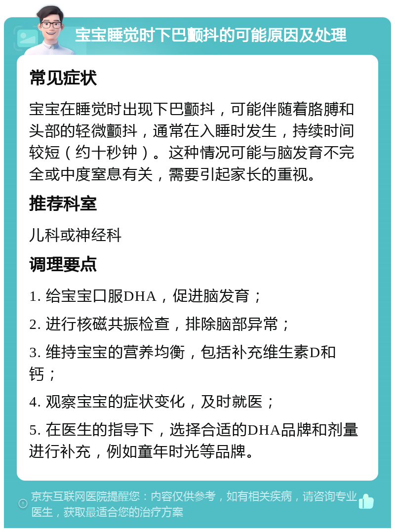 宝宝睡觉时下巴颤抖的可能原因及处理 常见症状 宝宝在睡觉时出现下巴颤抖，可能伴随着胳膊和头部的轻微颤抖，通常在入睡时发生，持续时间较短（约十秒钟）。这种情况可能与脑发育不完全或中度窒息有关，需要引起家长的重视。 推荐科室 儿科或神经科 调理要点 1. 给宝宝口服DHA，促进脑发育； 2. 进行核磁共振检查，排除脑部异常； 3. 维持宝宝的营养均衡，包括补充维生素D和钙； 4. 观察宝宝的症状变化，及时就医； 5. 在医生的指导下，选择合适的DHA品牌和剂量进行补充，例如童年时光等品牌。