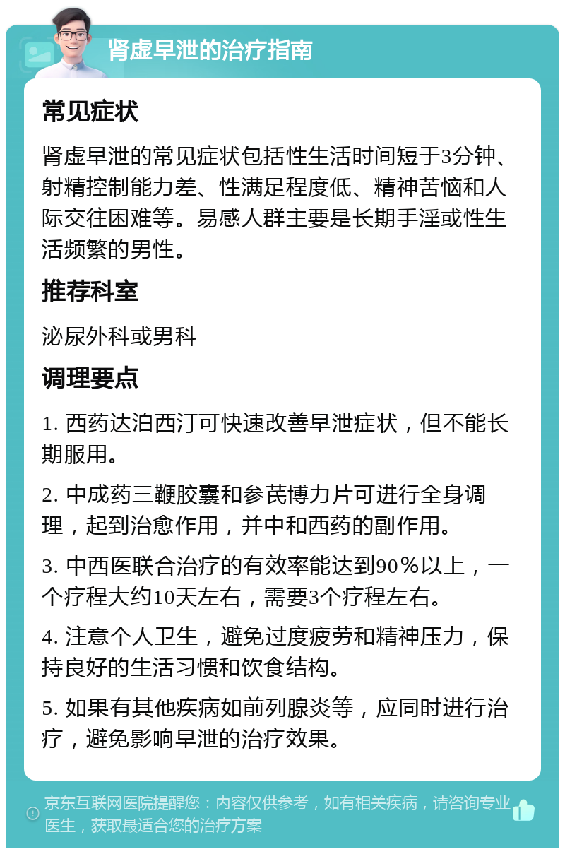 肾虚早泄的治疗指南 常见症状 肾虚早泄的常见症状包括性生活时间短于3分钟、射精控制能力差、性满足程度低、精神苦恼和人际交往困难等。易感人群主要是长期手淫或性生活频繁的男性。 推荐科室 泌尿外科或男科 调理要点 1. 西药达泊西汀可快速改善早泄症状，但不能长期服用。 2. 中成药三鞭胶囊和参芪博力片可进行全身调理，起到治愈作用，并中和西药的副作用。 3. 中西医联合治疗的有效率能达到90％以上，一个疗程大约10天左右，需要3个疗程左右。 4. 注意个人卫生，避免过度疲劳和精神压力，保持良好的生活习惯和饮食结构。 5. 如果有其他疾病如前列腺炎等，应同时进行治疗，避免影响早泄的治疗效果。