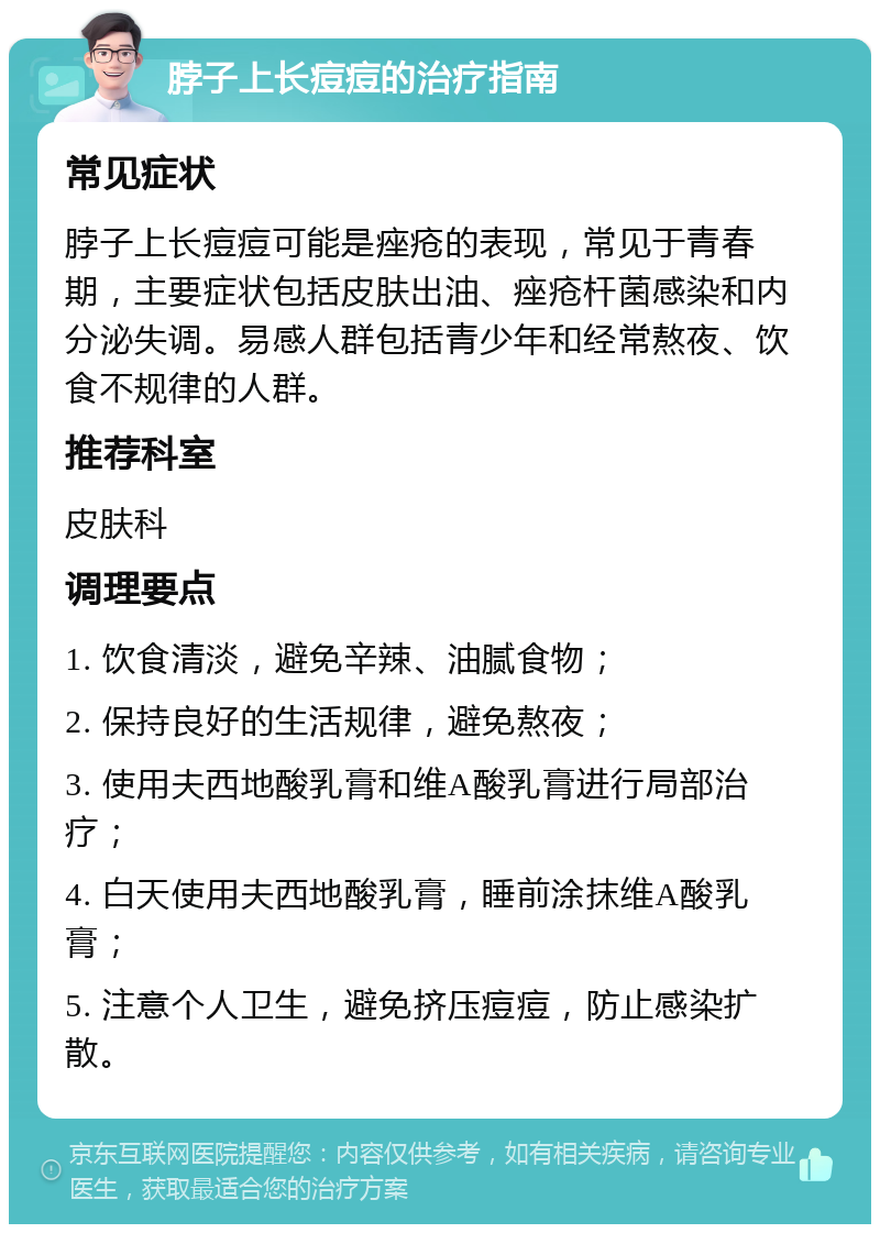 脖子上长痘痘的治疗指南 常见症状 脖子上长痘痘可能是痤疮的表现，常见于青春期，主要症状包括皮肤出油、痤疮杆菌感染和内分泌失调。易感人群包括青少年和经常熬夜、饮食不规律的人群。 推荐科室 皮肤科 调理要点 1. 饮食清淡，避免辛辣、油腻食物； 2. 保持良好的生活规律，避免熬夜； 3. 使用夫西地酸乳膏和维A酸乳膏进行局部治疗； 4. 白天使用夫西地酸乳膏，睡前涂抹维A酸乳膏； 5. 注意个人卫生，避免挤压痘痘，防止感染扩散。