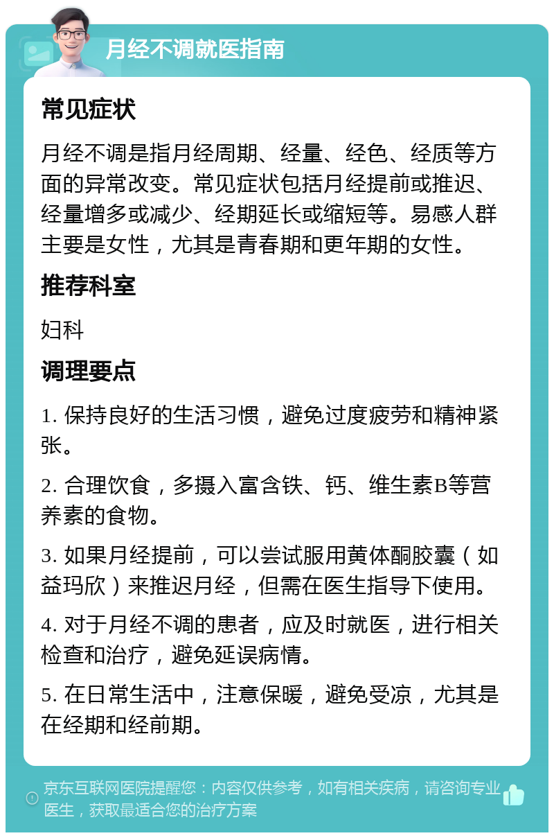 月经不调就医指南 常见症状 月经不调是指月经周期、经量、经色、经质等方面的异常改变。常见症状包括月经提前或推迟、经量增多或减少、经期延长或缩短等。易感人群主要是女性，尤其是青春期和更年期的女性。 推荐科室 妇科 调理要点 1. 保持良好的生活习惯，避免过度疲劳和精神紧张。 2. 合理饮食，多摄入富含铁、钙、维生素B等营养素的食物。 3. 如果月经提前，可以尝试服用黄体酮胶囊（如益玛欣）来推迟月经，但需在医生指导下使用。 4. 对于月经不调的患者，应及时就医，进行相关检查和治疗，避免延误病情。 5. 在日常生活中，注意保暖，避免受凉，尤其是在经期和经前期。