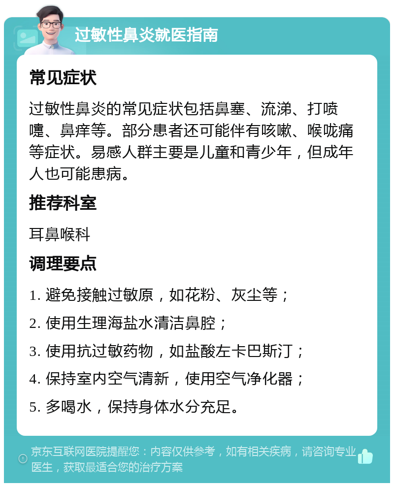 过敏性鼻炎就医指南 常见症状 过敏性鼻炎的常见症状包括鼻塞、流涕、打喷嚏、鼻痒等。部分患者还可能伴有咳嗽、喉咙痛等症状。易感人群主要是儿童和青少年，但成年人也可能患病。 推荐科室 耳鼻喉科 调理要点 1. 避免接触过敏原，如花粉、灰尘等； 2. 使用生理海盐水清洁鼻腔； 3. 使用抗过敏药物，如盐酸左卡巴斯汀； 4. 保持室内空气清新，使用空气净化器； 5. 多喝水，保持身体水分充足。