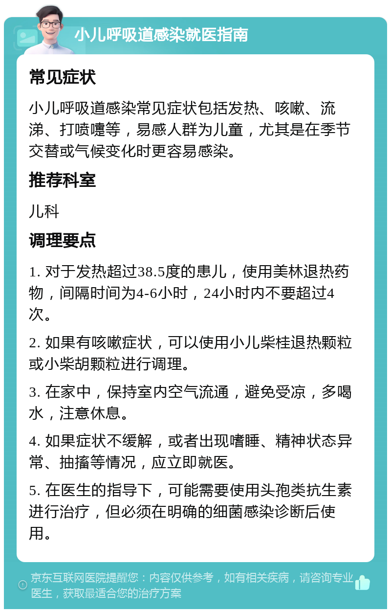 小儿呼吸道感染就医指南 常见症状 小儿呼吸道感染常见症状包括发热、咳嗽、流涕、打喷嚏等，易感人群为儿童，尤其是在季节交替或气候变化时更容易感染。 推荐科室 儿科 调理要点 1. 对于发热超过38.5度的患儿，使用美林退热药物，间隔时间为4-6小时，24小时内不要超过4次。 2. 如果有咳嗽症状，可以使用小儿柴桂退热颗粒或小柴胡颗粒进行调理。 3. 在家中，保持室内空气流通，避免受凉，多喝水，注意休息。 4. 如果症状不缓解，或者出现嗜睡、精神状态异常、抽搐等情况，应立即就医。 5. 在医生的指导下，可能需要使用头孢类抗生素进行治疗，但必须在明确的细菌感染诊断后使用。