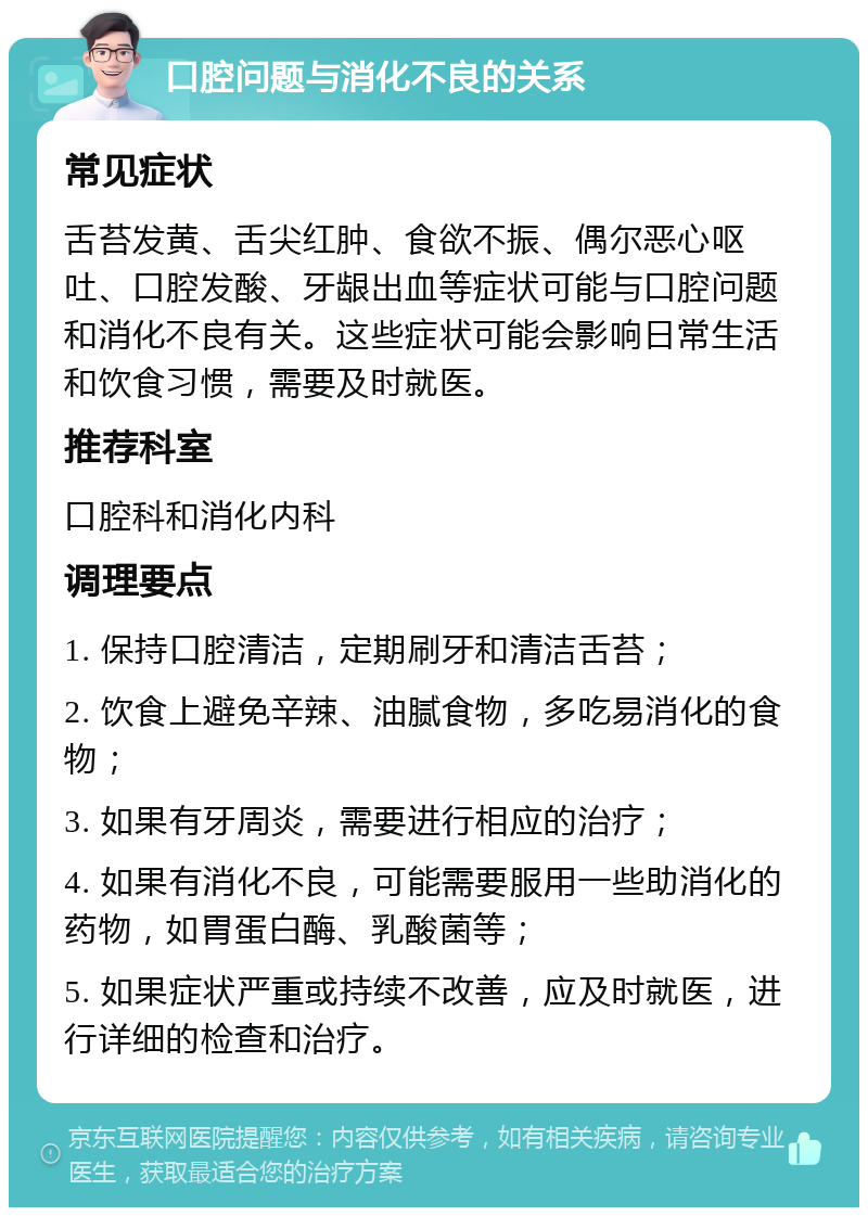 口腔问题与消化不良的关系 常见症状 舌苔发黄、舌尖红肿、食欲不振、偶尔恶心呕吐、口腔发酸、牙龈出血等症状可能与口腔问题和消化不良有关。这些症状可能会影响日常生活和饮食习惯，需要及时就医。 推荐科室 口腔科和消化内科 调理要点 1. 保持口腔清洁，定期刷牙和清洁舌苔； 2. 饮食上避免辛辣、油腻食物，多吃易消化的食物； 3. 如果有牙周炎，需要进行相应的治疗； 4. 如果有消化不良，可能需要服用一些助消化的药物，如胃蛋白酶、乳酸菌等； 5. 如果症状严重或持续不改善，应及时就医，进行详细的检查和治疗。