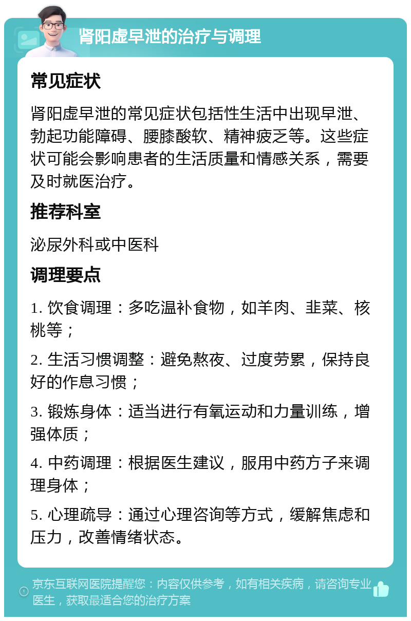 肾阳虚早泄的治疗与调理 常见症状 肾阳虚早泄的常见症状包括性生活中出现早泄、勃起功能障碍、腰膝酸软、精神疲乏等。这些症状可能会影响患者的生活质量和情感关系，需要及时就医治疗。 推荐科室 泌尿外科或中医科 调理要点 1. 饮食调理：多吃温补食物，如羊肉、韭菜、核桃等； 2. 生活习惯调整：避免熬夜、过度劳累，保持良好的作息习惯； 3. 锻炼身体：适当进行有氧运动和力量训练，增强体质； 4. 中药调理：根据医生建议，服用中药方子来调理身体； 5. 心理疏导：通过心理咨询等方式，缓解焦虑和压力，改善情绪状态。