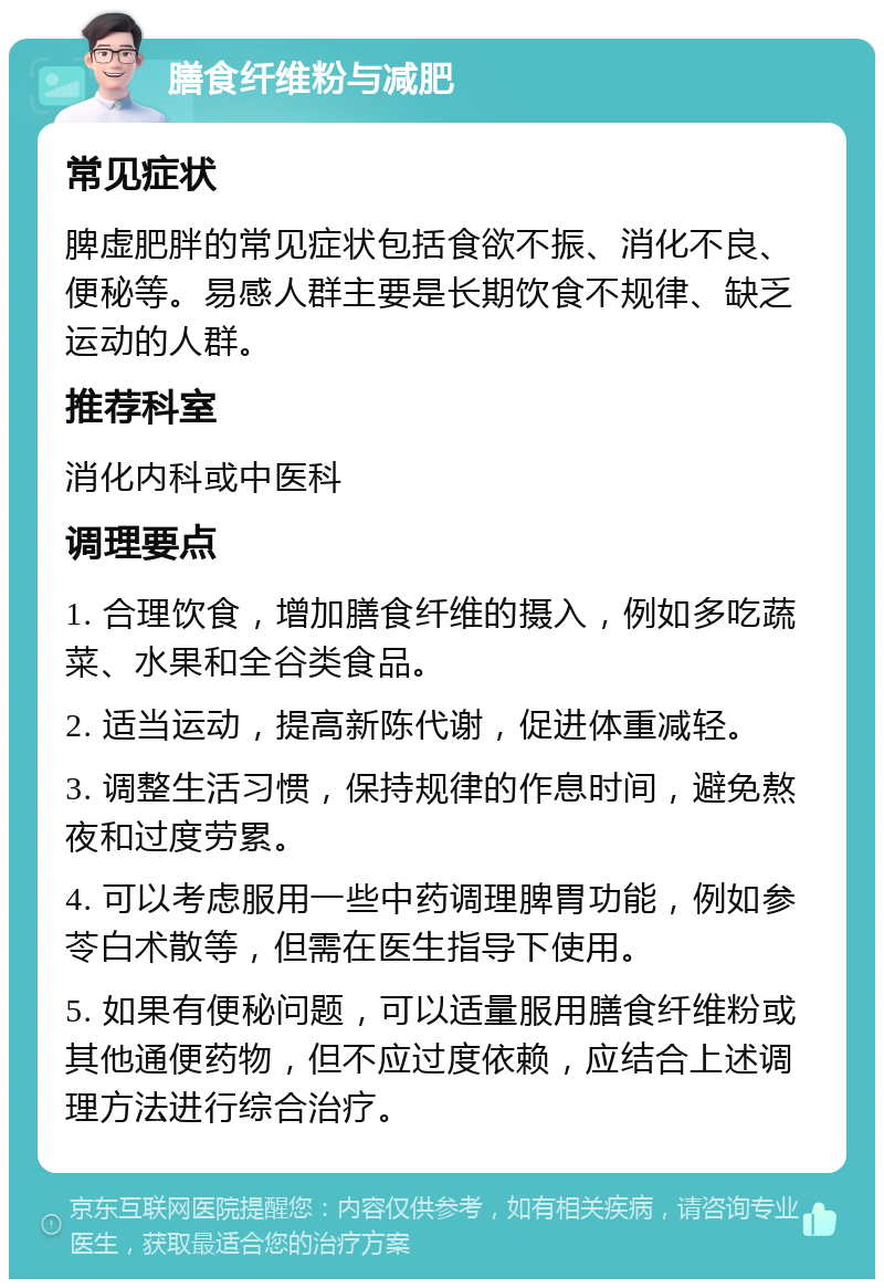 膳食纤维粉与减肥 常见症状 脾虚肥胖的常见症状包括食欲不振、消化不良、便秘等。易感人群主要是长期饮食不规律、缺乏运动的人群。 推荐科室 消化内科或中医科 调理要点 1. 合理饮食，增加膳食纤维的摄入，例如多吃蔬菜、水果和全谷类食品。 2. 适当运动，提高新陈代谢，促进体重减轻。 3. 调整生活习惯，保持规律的作息时间，避免熬夜和过度劳累。 4. 可以考虑服用一些中药调理脾胃功能，例如参苓白术散等，但需在医生指导下使用。 5. 如果有便秘问题，可以适量服用膳食纤维粉或其他通便药物，但不应过度依赖，应结合上述调理方法进行综合治疗。