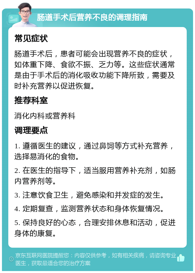 肠道手术后营养不良的调理指南 常见症状 肠道手术后，患者可能会出现营养不良的症状，如体重下降、食欲不振、乏力等。这些症状通常是由于手术后的消化吸收功能下降所致，需要及时补充营养以促进恢复。 推荐科室 消化内科或营养科 调理要点 1. 遵循医生的建议，通过鼻饲等方式补充营养，选择易消化的食物。 2. 在医生的指导下，适当服用营养补充剂，如肠内营养剂等。 3. 注意饮食卫生，避免感染和并发症的发生。 4. 定期复查，监测营养状态和身体恢复情况。 5. 保持良好的心态，合理安排休息和活动，促进身体的康复。