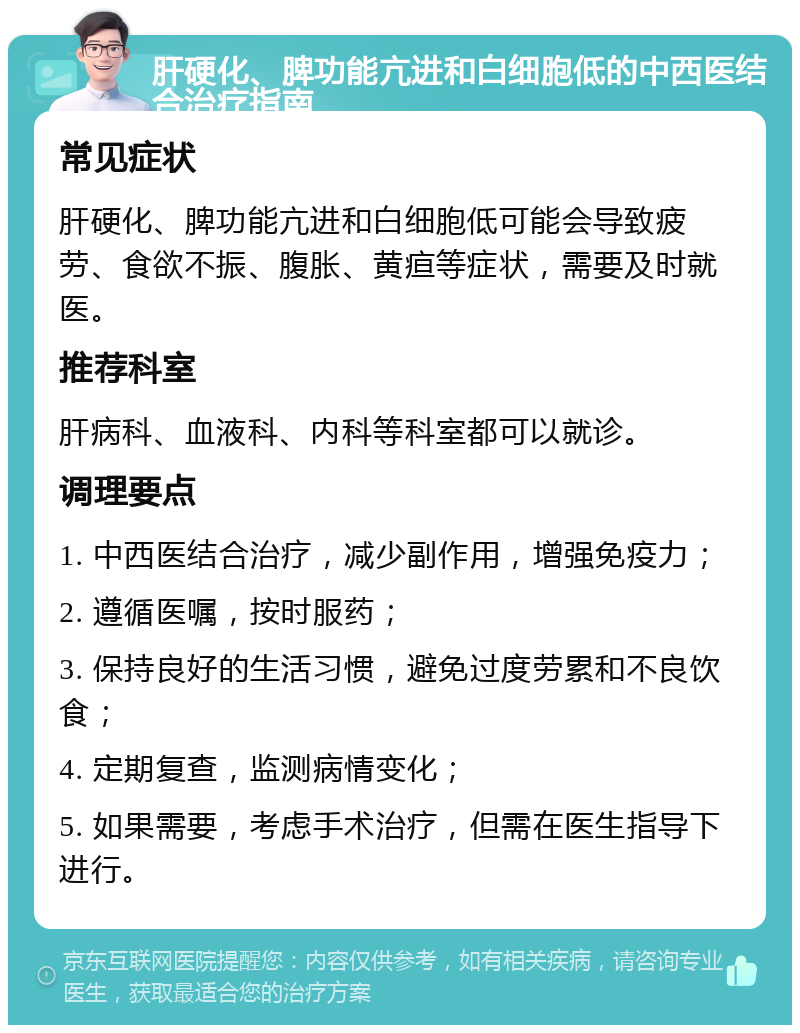 肝硬化、脾功能亢进和白细胞低的中西医结合治疗指南 常见症状 肝硬化、脾功能亢进和白细胞低可能会导致疲劳、食欲不振、腹胀、黄疸等症状，需要及时就医。 推荐科室 肝病科、血液科、内科等科室都可以就诊。 调理要点 1. 中西医结合治疗，减少副作用，增强免疫力； 2. 遵循医嘱，按时服药； 3. 保持良好的生活习惯，避免过度劳累和不良饮食； 4. 定期复查，监测病情变化； 5. 如果需要，考虑手术治疗，但需在医生指导下进行。