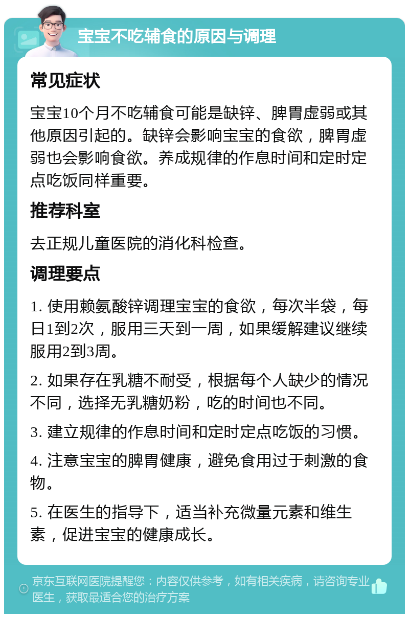 宝宝不吃辅食的原因与调理 常见症状 宝宝10个月不吃辅食可能是缺锌、脾胃虚弱或其他原因引起的。缺锌会影响宝宝的食欲，脾胃虚弱也会影响食欲。养成规律的作息时间和定时定点吃饭同样重要。 推荐科室 去正规儿童医院的消化科检查。 调理要点 1. 使用赖氨酸锌调理宝宝的食欲，每次半袋，每日1到2次，服用三天到一周，如果缓解建议继续服用2到3周。 2. 如果存在乳糖不耐受，根据每个人缺少的情况不同，选择无乳糖奶粉，吃的时间也不同。 3. 建立规律的作息时间和定时定点吃饭的习惯。 4. 注意宝宝的脾胃健康，避免食用过于刺激的食物。 5. 在医生的指导下，适当补充微量元素和维生素，促进宝宝的健康成长。