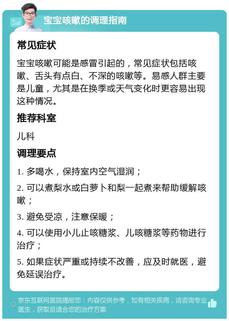 宝宝咳嗽的调理指南 常见症状 宝宝咳嗽可能是感冒引起的，常见症状包括咳嗽、舌头有点白、不深的咳嗽等。易感人群主要是儿童，尤其是在换季或天气变化时更容易出现这种情况。 推荐科室 儿科 调理要点 1. 多喝水，保持室内空气湿润； 2. 可以煮梨水或白萝卜和梨一起煮来帮助缓解咳嗽； 3. 避免受凉，注意保暖； 4. 可以使用小儿止咳糖浆、儿咳糖浆等药物进行治疗； 5. 如果症状严重或持续不改善，应及时就医，避免延误治疗。