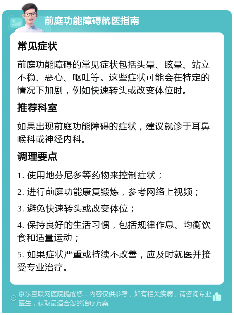 前庭功能障碍就医指南 常见症状 前庭功能障碍的常见症状包括头晕、眩晕、站立不稳、恶心、呕吐等。这些症状可能会在特定的情况下加剧，例如快速转头或改变体位时。 推荐科室 如果出现前庭功能障碍的症状，建议就诊于耳鼻喉科或神经内科。 调理要点 1. 使用地芬尼多等药物来控制症状； 2. 进行前庭功能康复锻炼，参考网络上视频； 3. 避免快速转头或改变体位； 4. 保持良好的生活习惯，包括规律作息、均衡饮食和适量运动； 5. 如果症状严重或持续不改善，应及时就医并接受专业治疗。