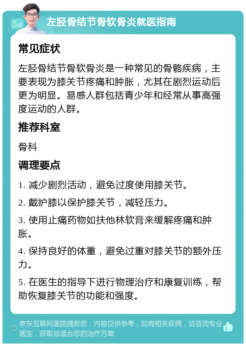 左胫骨结节骨软骨炎就医指南 常见症状 左胫骨结节骨软骨炎是一种常见的骨骼疾病，主要表现为膝关节疼痛和肿胀，尤其在剧烈运动后更为明显。易感人群包括青少年和经常从事高强度运动的人群。 推荐科室 骨科 调理要点 1. 减少剧烈活动，避免过度使用膝关节。 2. 戴护膝以保护膝关节，减轻压力。 3. 使用止痛药物如扶他林软膏来缓解疼痛和肿胀。 4. 保持良好的体重，避免过重对膝关节的额外压力。 5. 在医生的指导下进行物理治疗和康复训练，帮助恢复膝关节的功能和强度。