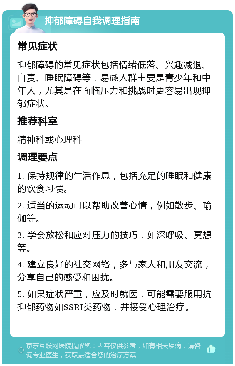 抑郁障碍自我调理指南 常见症状 抑郁障碍的常见症状包括情绪低落、兴趣减退、自责、睡眠障碍等，易感人群主要是青少年和中年人，尤其是在面临压力和挑战时更容易出现抑郁症状。 推荐科室 精神科或心理科 调理要点 1. 保持规律的生活作息，包括充足的睡眠和健康的饮食习惯。 2. 适当的运动可以帮助改善心情，例如散步、瑜伽等。 3. 学会放松和应对压力的技巧，如深呼吸、冥想等。 4. 建立良好的社交网络，多与家人和朋友交流，分享自己的感受和困扰。 5. 如果症状严重，应及时就医，可能需要服用抗抑郁药物如SSRI类药物，并接受心理治疗。