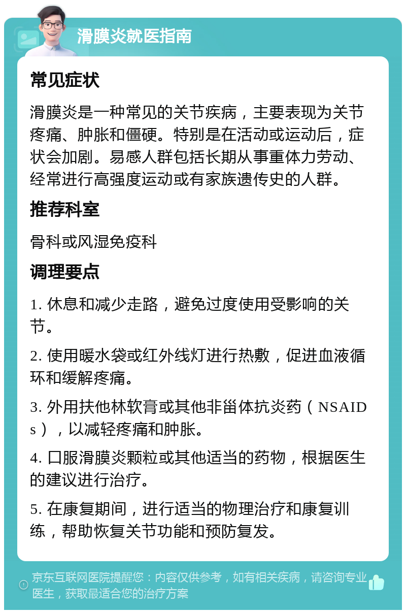 滑膜炎就医指南 常见症状 滑膜炎是一种常见的关节疾病，主要表现为关节疼痛、肿胀和僵硬。特别是在活动或运动后，症状会加剧。易感人群包括长期从事重体力劳动、经常进行高强度运动或有家族遗传史的人群。 推荐科室 骨科或风湿免疫科 调理要点 1. 休息和减少走路，避免过度使用受影响的关节。 2. 使用暖水袋或红外线灯进行热敷，促进血液循环和缓解疼痛。 3. 外用扶他林软膏或其他非甾体抗炎药（NSAIDs），以减轻疼痛和肿胀。 4. 口服滑膜炎颗粒或其他适当的药物，根据医生的建议进行治疗。 5. 在康复期间，进行适当的物理治疗和康复训练，帮助恢复关节功能和预防复发。