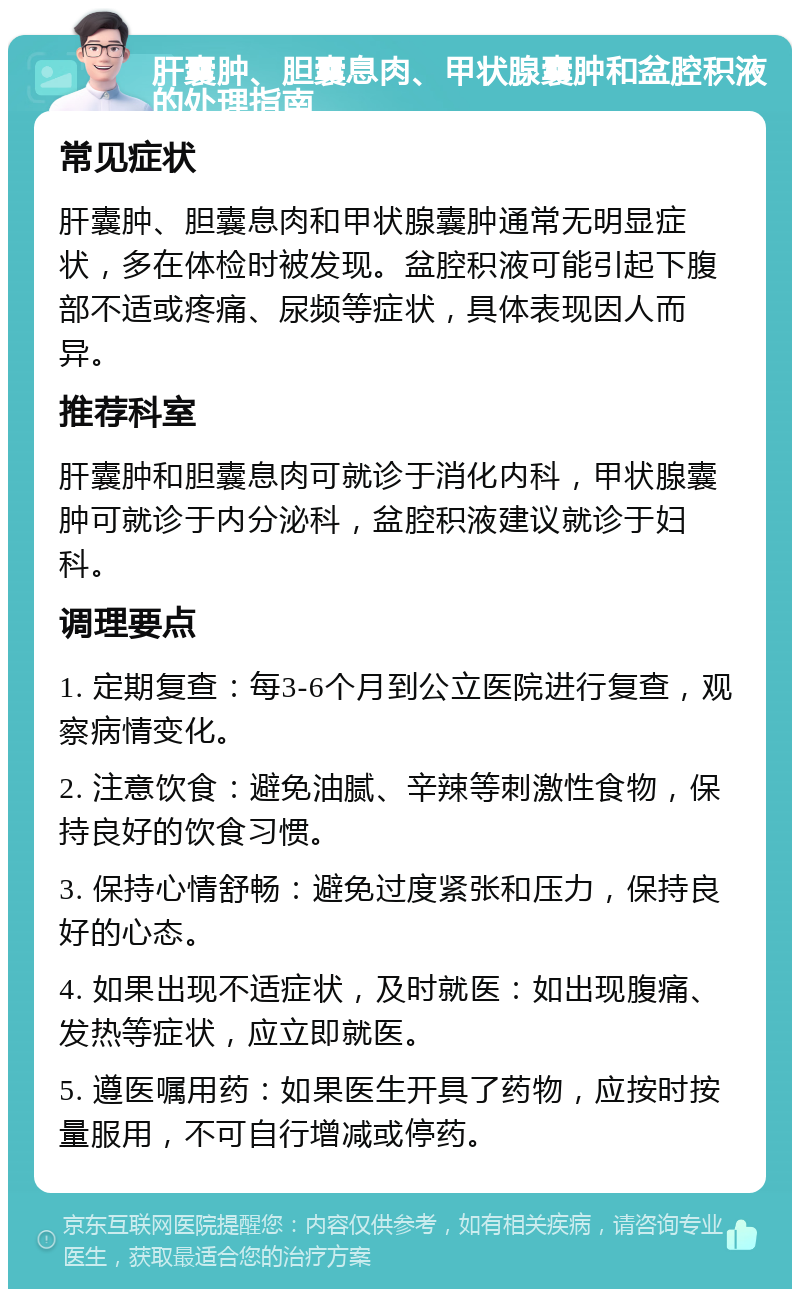 肝囊肿、胆囊息肉、甲状腺囊肿和盆腔积液的处理指南 常见症状 肝囊肿、胆囊息肉和甲状腺囊肿通常无明显症状，多在体检时被发现。盆腔积液可能引起下腹部不适或疼痛、尿频等症状，具体表现因人而异。 推荐科室 肝囊肿和胆囊息肉可就诊于消化内科，甲状腺囊肿可就诊于内分泌科，盆腔积液建议就诊于妇科。 调理要点 1. 定期复查：每3-6个月到公立医院进行复查，观察病情变化。 2. 注意饮食：避免油腻、辛辣等刺激性食物，保持良好的饮食习惯。 3. 保持心情舒畅：避免过度紧张和压力，保持良好的心态。 4. 如果出现不适症状，及时就医：如出现腹痛、发热等症状，应立即就医。 5. 遵医嘱用药：如果医生开具了药物，应按时按量服用，不可自行增减或停药。