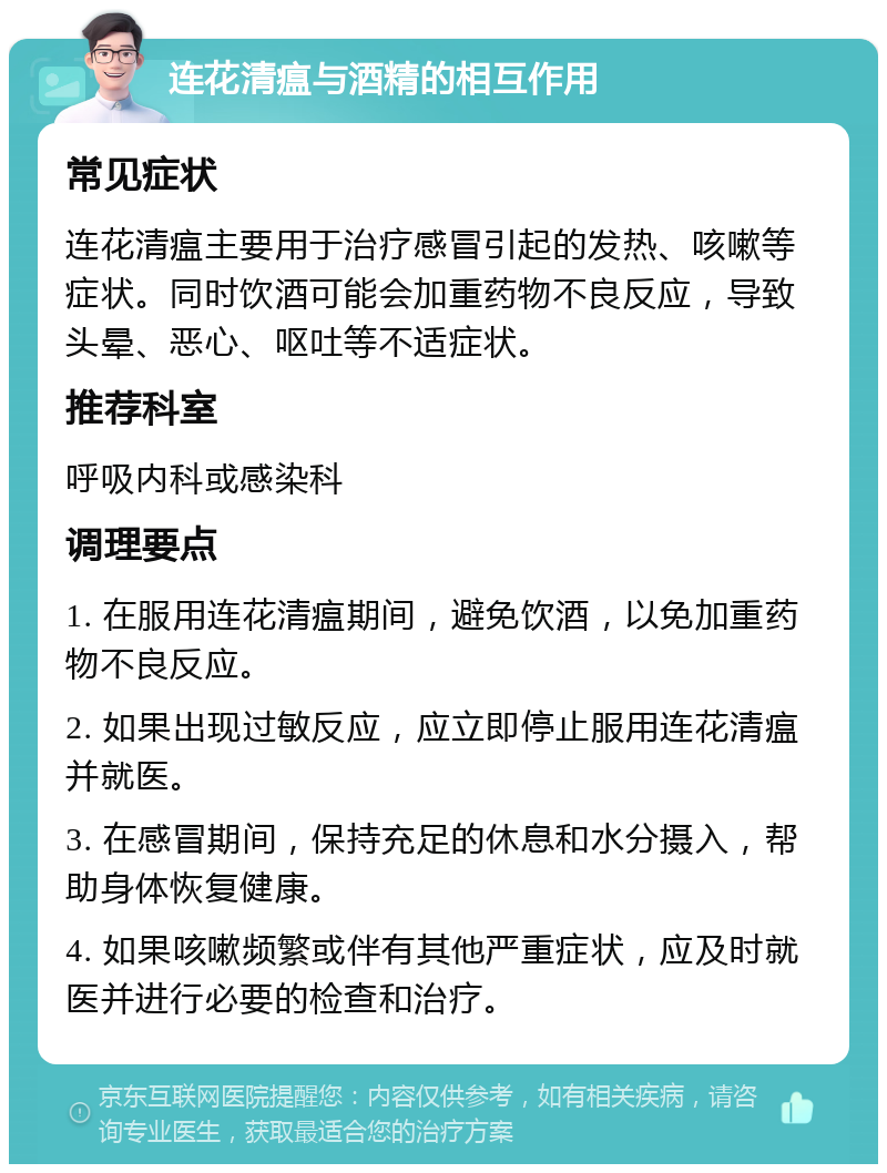 连花清瘟与酒精的相互作用 常见症状 连花清瘟主要用于治疗感冒引起的发热、咳嗽等症状。同时饮酒可能会加重药物不良反应，导致头晕、恶心、呕吐等不适症状。 推荐科室 呼吸内科或感染科 调理要点 1. 在服用连花清瘟期间，避免饮酒，以免加重药物不良反应。 2. 如果出现过敏反应，应立即停止服用连花清瘟并就医。 3. 在感冒期间，保持充足的休息和水分摄入，帮助身体恢复健康。 4. 如果咳嗽频繁或伴有其他严重症状，应及时就医并进行必要的检查和治疗。