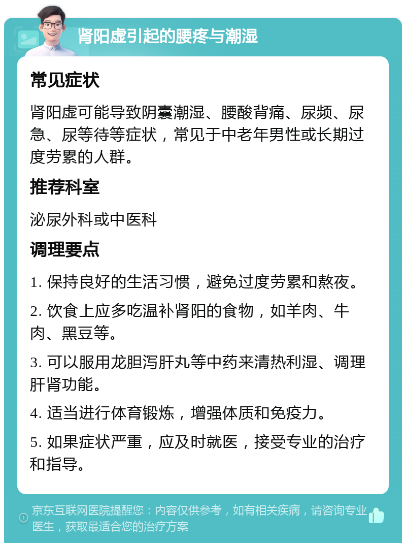 肾阳虚引起的腰疼与潮湿 常见症状 肾阳虚可能导致阴囊潮湿、腰酸背痛、尿频、尿急、尿等待等症状，常见于中老年男性或长期过度劳累的人群。 推荐科室 泌尿外科或中医科 调理要点 1. 保持良好的生活习惯，避免过度劳累和熬夜。 2. 饮食上应多吃温补肾阳的食物，如羊肉、牛肉、黑豆等。 3. 可以服用龙胆泻肝丸等中药来清热利湿、调理肝肾功能。 4. 适当进行体育锻炼，增强体质和免疫力。 5. 如果症状严重，应及时就医，接受专业的治疗和指导。