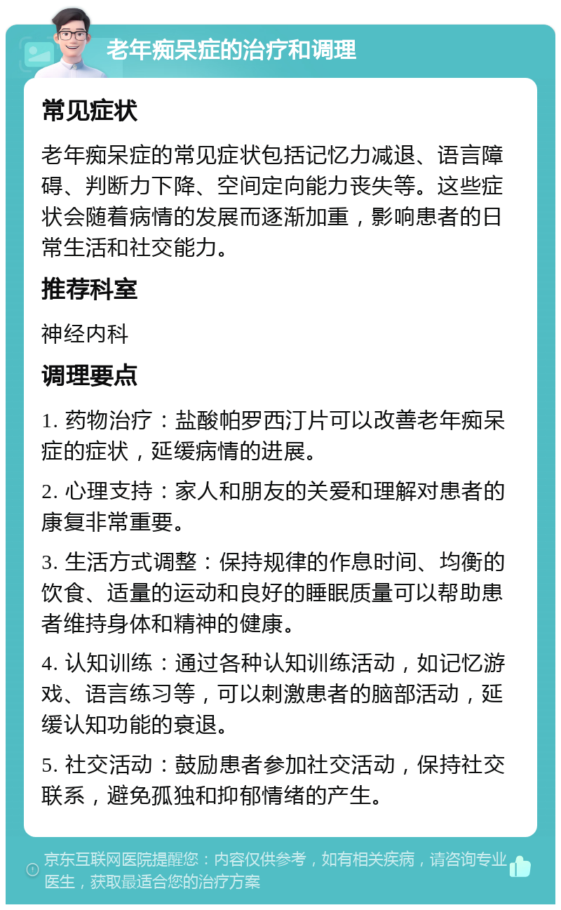 老年痴呆症的治疗和调理 常见症状 老年痴呆症的常见症状包括记忆力减退、语言障碍、判断力下降、空间定向能力丧失等。这些症状会随着病情的发展而逐渐加重，影响患者的日常生活和社交能力。 推荐科室 神经内科 调理要点 1. 药物治疗：盐酸帕罗西汀片可以改善老年痴呆症的症状，延缓病情的进展。 2. 心理支持：家人和朋友的关爱和理解对患者的康复非常重要。 3. 生活方式调整：保持规律的作息时间、均衡的饮食、适量的运动和良好的睡眠质量可以帮助患者维持身体和精神的健康。 4. 认知训练：通过各种认知训练活动，如记忆游戏、语言练习等，可以刺激患者的脑部活动，延缓认知功能的衰退。 5. 社交活动：鼓励患者参加社交活动，保持社交联系，避免孤独和抑郁情绪的产生。