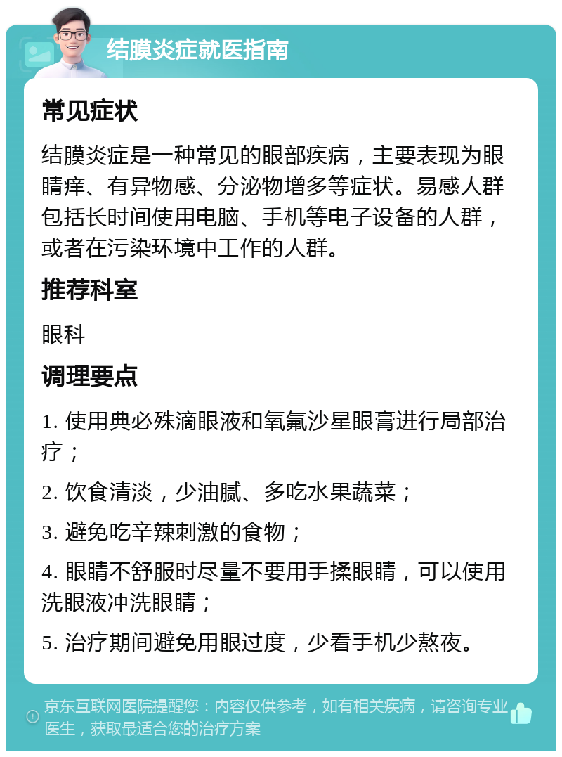 结膜炎症就医指南 常见症状 结膜炎症是一种常见的眼部疾病，主要表现为眼睛痒、有异物感、分泌物增多等症状。易感人群包括长时间使用电脑、手机等电子设备的人群，或者在污染环境中工作的人群。 推荐科室 眼科 调理要点 1. 使用典必殊滴眼液和氧氟沙星眼膏进行局部治疗； 2. 饮食清淡，少油腻、多吃水果蔬菜； 3. 避免吃辛辣刺激的食物； 4. 眼睛不舒服时尽量不要用手揉眼睛，可以使用洗眼液冲洗眼睛； 5. 治疗期间避免用眼过度，少看手机少熬夜。