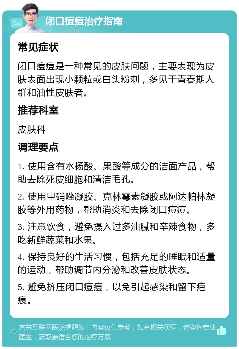 闭口痘痘治疗指南 常见症状 闭口痘痘是一种常见的皮肤问题，主要表现为皮肤表面出现小颗粒或白头粉刺，多见于青春期人群和油性皮肤者。 推荐科室 皮肤科 调理要点 1. 使用含有水杨酸、果酸等成分的洁面产品，帮助去除死皮细胞和清洁毛孔。 2. 使用甲硝唑凝胶、克林霉素凝胶或阿达帕林凝胶等外用药物，帮助消炎和去除闭口痘痘。 3. 注意饮食，避免摄入过多油腻和辛辣食物，多吃新鲜蔬菜和水果。 4. 保持良好的生活习惯，包括充足的睡眠和适量的运动，帮助调节内分泌和改善皮肤状态。 5. 避免挤压闭口痘痘，以免引起感染和留下疤痕。