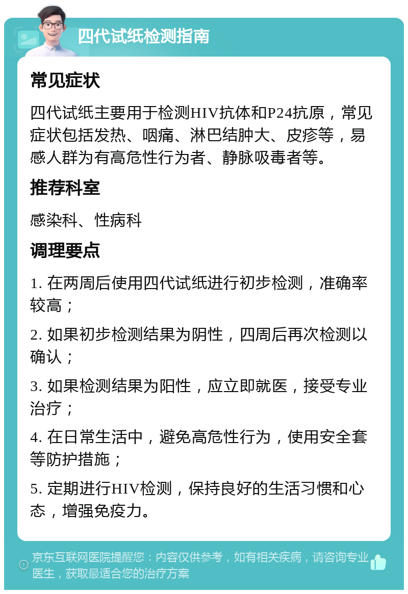 四代试纸检测指南 常见症状 四代试纸主要用于检测HIV抗体和P24抗原，常见症状包括发热、咽痛、淋巴结肿大、皮疹等，易感人群为有高危性行为者、静脉吸毒者等。 推荐科室 感染科、性病科 调理要点 1. 在两周后使用四代试纸进行初步检测，准确率较高； 2. 如果初步检测结果为阴性，四周后再次检测以确认； 3. 如果检测结果为阳性，应立即就医，接受专业治疗； 4. 在日常生活中，避免高危性行为，使用安全套等防护措施； 5. 定期进行HIV检测，保持良好的生活习惯和心态，增强免疫力。