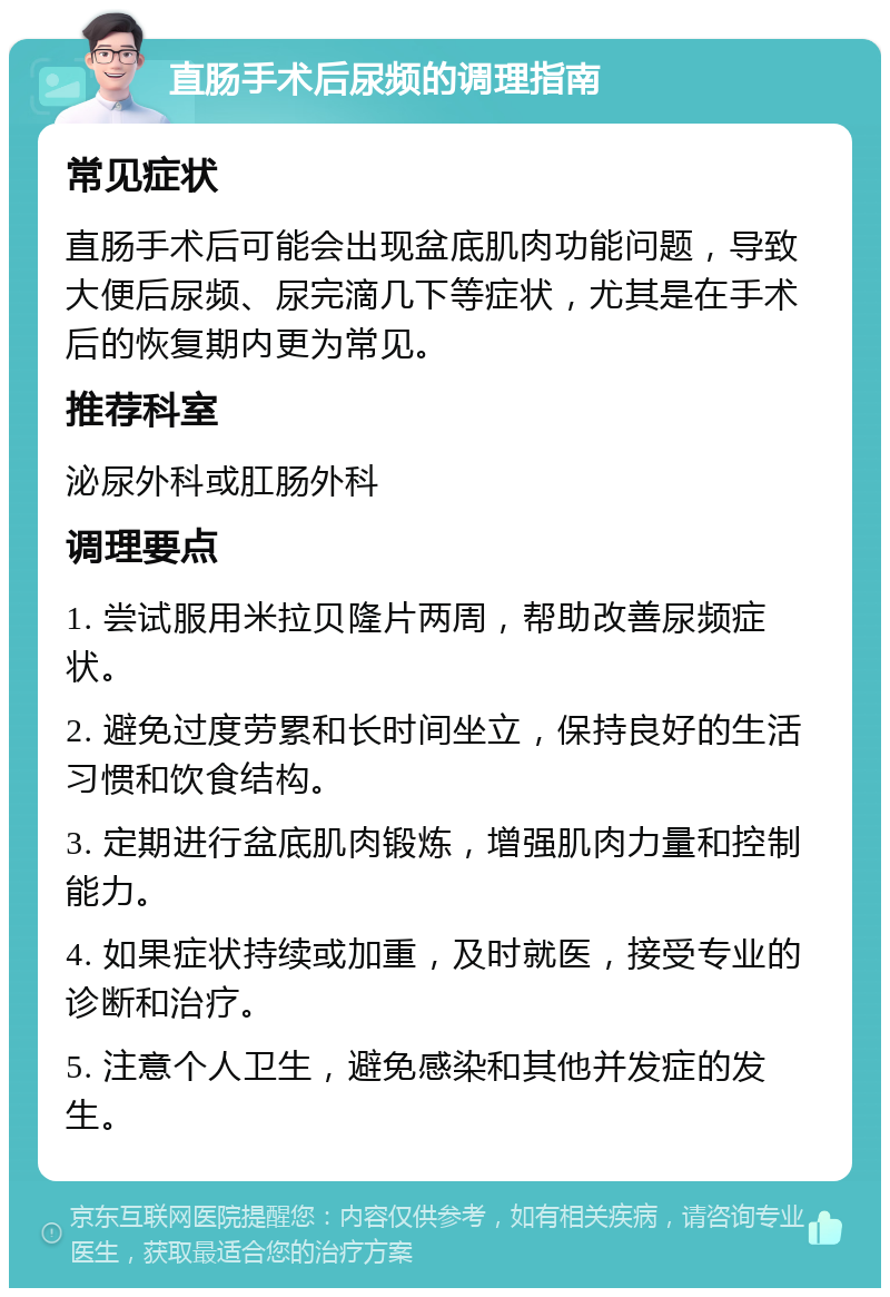 直肠手术后尿频的调理指南 常见症状 直肠手术后可能会出现盆底肌肉功能问题，导致大便后尿频、尿完滴几下等症状，尤其是在手术后的恢复期内更为常见。 推荐科室 泌尿外科或肛肠外科 调理要点 1. 尝试服用米拉贝隆片两周，帮助改善尿频症状。 2. 避免过度劳累和长时间坐立，保持良好的生活习惯和饮食结构。 3. 定期进行盆底肌肉锻炼，增强肌肉力量和控制能力。 4. 如果症状持续或加重，及时就医，接受专业的诊断和治疗。 5. 注意个人卫生，避免感染和其他并发症的发生。