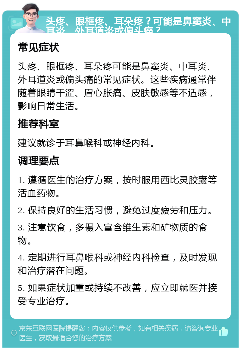 头疼、眼框疼、耳朵疼？可能是鼻窦炎、中耳炎、外耳道炎或偏头痛？ 常见症状 头疼、眼框疼、耳朵疼可能是鼻窦炎、中耳炎、外耳道炎或偏头痛的常见症状。这些疾病通常伴随着眼睛干涩、眉心胀痛、皮肤敏感等不适感，影响日常生活。 推荐科室 建议就诊于耳鼻喉科或神经内科。 调理要点 1. 遵循医生的治疗方案，按时服用西比灵胶囊等活血药物。 2. 保持良好的生活习惯，避免过度疲劳和压力。 3. 注意饮食，多摄入富含维生素和矿物质的食物。 4. 定期进行耳鼻喉科或神经内科检查，及时发现和治疗潜在问题。 5. 如果症状加重或持续不改善，应立即就医并接受专业治疗。