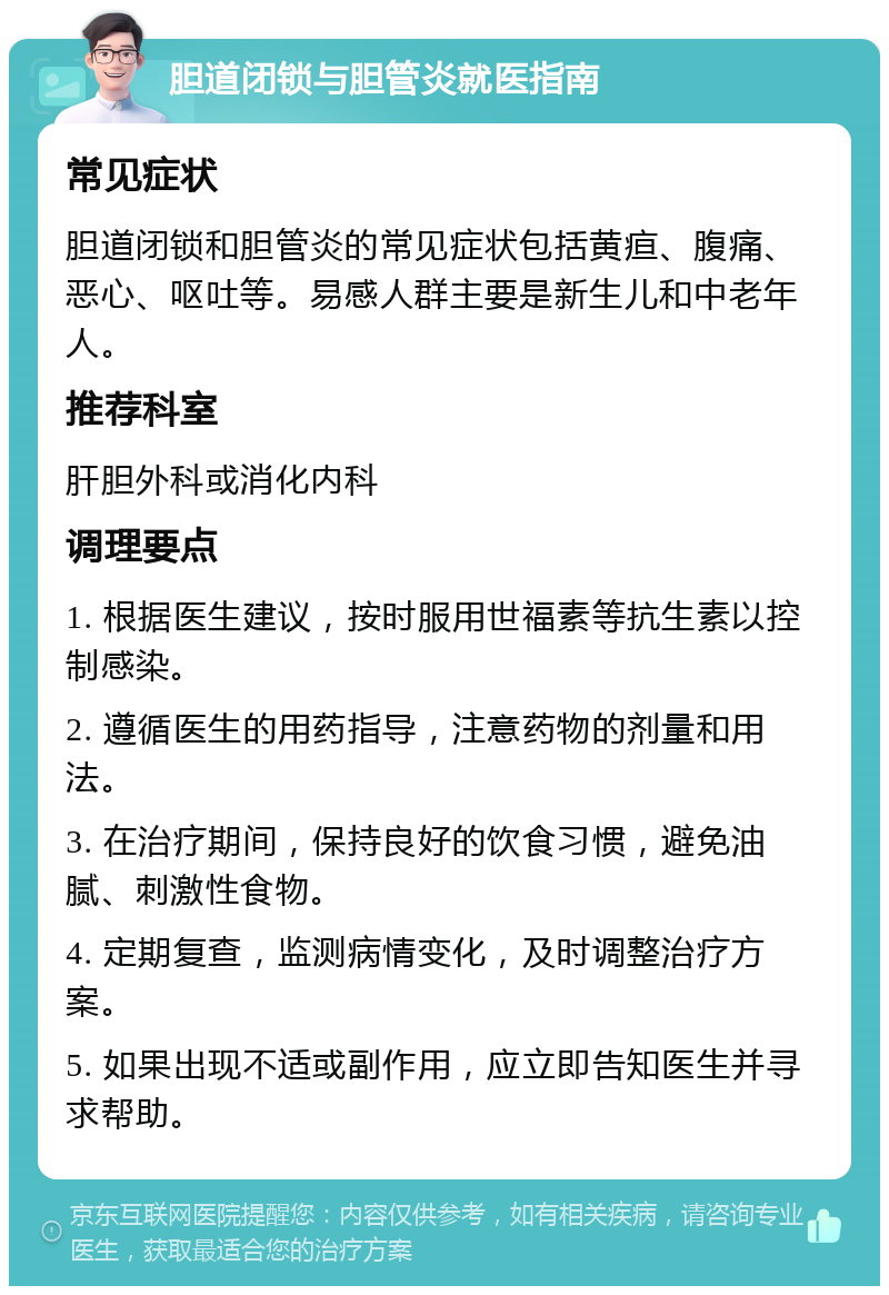 胆道闭锁与胆管炎就医指南 常见症状 胆道闭锁和胆管炎的常见症状包括黄疸、腹痛、恶心、呕吐等。易感人群主要是新生儿和中老年人。 推荐科室 肝胆外科或消化内科 调理要点 1. 根据医生建议，按时服用世福素等抗生素以控制感染。 2. 遵循医生的用药指导，注意药物的剂量和用法。 3. 在治疗期间，保持良好的饮食习惯，避免油腻、刺激性食物。 4. 定期复查，监测病情变化，及时调整治疗方案。 5. 如果出现不适或副作用，应立即告知医生并寻求帮助。