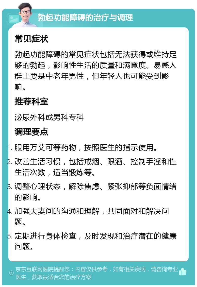 勃起功能障碍的治疗与调理 常见症状 勃起功能障碍的常见症状包括无法获得或维持足够的勃起，影响性生活的质量和满意度。易感人群主要是中老年男性，但年轻人也可能受到影响。 推荐科室 泌尿外科或男科专科 调理要点 服用万艾可等药物，按照医生的指示使用。 改善生活习惯，包括戒烟、限酒、控制手淫和性生活次数，适当锻炼等。 调整心理状态，解除焦虑、紧张抑郁等负面情绪的影响。 加强夫妻间的沟通和理解，共同面对和解决问题。 定期进行身体检查，及时发现和治疗潜在的健康问题。