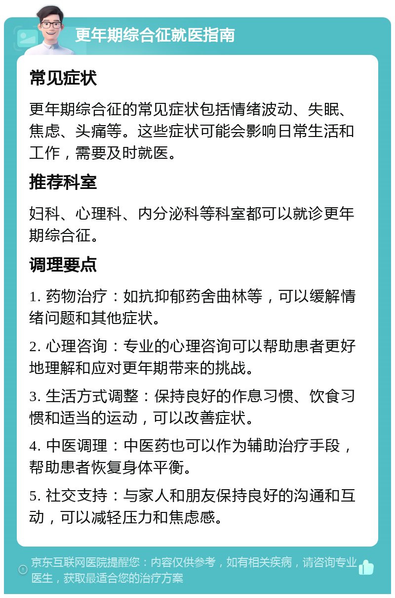 更年期综合征就医指南 常见症状 更年期综合征的常见症状包括情绪波动、失眠、焦虑、头痛等。这些症状可能会影响日常生活和工作，需要及时就医。 推荐科室 妇科、心理科、内分泌科等科室都可以就诊更年期综合征。 调理要点 1. 药物治疗：如抗抑郁药舍曲林等，可以缓解情绪问题和其他症状。 2. 心理咨询：专业的心理咨询可以帮助患者更好地理解和应对更年期带来的挑战。 3. 生活方式调整：保持良好的作息习惯、饮食习惯和适当的运动，可以改善症状。 4. 中医调理：中医药也可以作为辅助治疗手段，帮助患者恢复身体平衡。 5. 社交支持：与家人和朋友保持良好的沟通和互动，可以减轻压力和焦虑感。