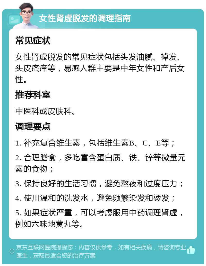 女性肾虚脱发的调理指南 常见症状 女性肾虚脱发的常见症状包括头发油腻、掉发、头皮瘙痒等，易感人群主要是中年女性和产后女性。 推荐科室 中医科或皮肤科。 调理要点 1. 补充复合维生素，包括维生素B、C、E等； 2. 合理膳食，多吃富含蛋白质、铁、锌等微量元素的食物； 3. 保持良好的生活习惯，避免熬夜和过度压力； 4. 使用温和的洗发水，避免频繁染发和烫发； 5. 如果症状严重，可以考虑服用中药调理肾虚，例如六味地黄丸等。