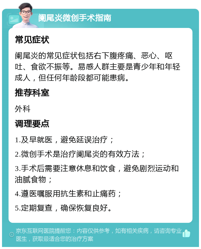 阑尾炎微创手术指南 常见症状 阑尾炎的常见症状包括右下腹疼痛、恶心、呕吐、食欲不振等。易感人群主要是青少年和年轻成人，但任何年龄段都可能患病。 推荐科室 外科 调理要点 1.及早就医，避免延误治疗； 2.微创手术是治疗阑尾炎的有效方法； 3.手术后需要注意休息和饮食，避免剧烈运动和油腻食物； 4.遵医嘱服用抗生素和止痛药； 5.定期复查，确保恢复良好。