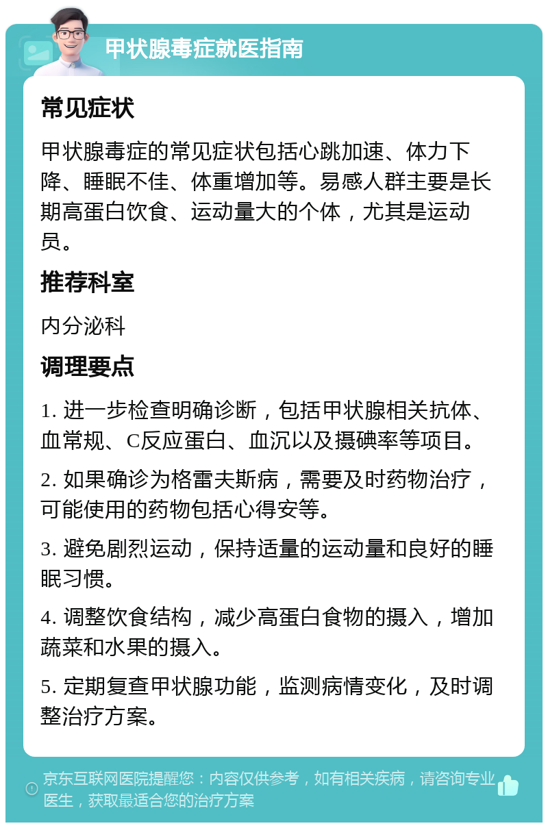 甲状腺毒症就医指南 常见症状 甲状腺毒症的常见症状包括心跳加速、体力下降、睡眠不佳、体重增加等。易感人群主要是长期高蛋白饮食、运动量大的个体，尤其是运动员。 推荐科室 内分泌科 调理要点 1. 进一步检查明确诊断，包括甲状腺相关抗体、血常规、C反应蛋白、血沉以及摄碘率等项目。 2. 如果确诊为格雷夫斯病，需要及时药物治疗，可能使用的药物包括心得安等。 3. 避免剧烈运动，保持适量的运动量和良好的睡眠习惯。 4. 调整饮食结构，减少高蛋白食物的摄入，增加蔬菜和水果的摄入。 5. 定期复查甲状腺功能，监测病情变化，及时调整治疗方案。