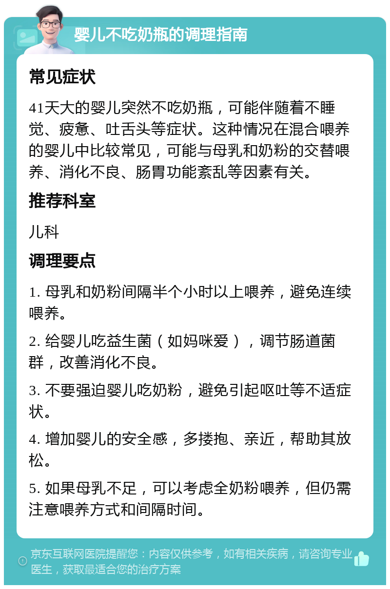 婴儿不吃奶瓶的调理指南 常见症状 41天大的婴儿突然不吃奶瓶，可能伴随着不睡觉、疲惫、吐舌头等症状。这种情况在混合喂养的婴儿中比较常见，可能与母乳和奶粉的交替喂养、消化不良、肠胃功能紊乱等因素有关。 推荐科室 儿科 调理要点 1. 母乳和奶粉间隔半个小时以上喂养，避免连续喂养。 2. 给婴儿吃益生菌（如妈咪爱），调节肠道菌群，改善消化不良。 3. 不要强迫婴儿吃奶粉，避免引起呕吐等不适症状。 4. 增加婴儿的安全感，多搂抱、亲近，帮助其放松。 5. 如果母乳不足，可以考虑全奶粉喂养，但仍需注意喂养方式和间隔时间。