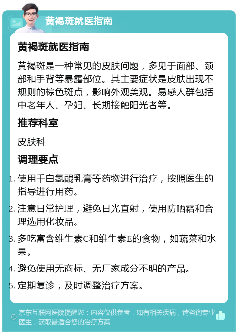 黄褐斑就医指南 黄褐斑就医指南 黄褐斑是一种常见的皮肤问题，多见于面部、颈部和手背等暴露部位。其主要症状是皮肤出现不规则的棕色斑点，影响外观美观。易感人群包括中老年人、孕妇、长期接触阳光者等。 推荐科室 皮肤科 调理要点 使用千白氢醌乳膏等药物进行治疗，按照医生的指导进行用药。 注意日常护理，避免日光直射，使用防晒霜和合理选用化妆品。 多吃富含维生素C和维生素E的食物，如蔬菜和水果。 避免使用无商标、无厂家成分不明的产品。 定期复诊，及时调整治疗方案。