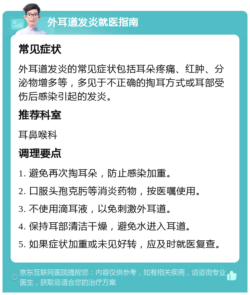 外耳道发炎就医指南 常见症状 外耳道发炎的常见症状包括耳朵疼痛、红肿、分泌物增多等，多见于不正确的掏耳方式或耳部受伤后感染引起的发炎。 推荐科室 耳鼻喉科 调理要点 1. 避免再次掏耳朵，防止感染加重。 2. 口服头孢克肟等消炎药物，按医嘱使用。 3. 不使用滴耳液，以免刺激外耳道。 4. 保持耳部清洁干燥，避免水进入耳道。 5. 如果症状加重或未见好转，应及时就医复查。