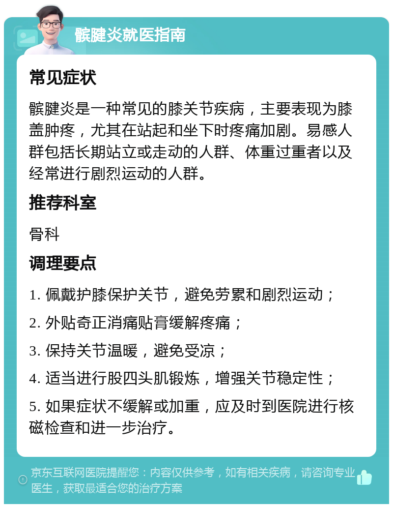 髌腱炎就医指南 常见症状 髌腱炎是一种常见的膝关节疾病，主要表现为膝盖肿疼，尤其在站起和坐下时疼痛加剧。易感人群包括长期站立或走动的人群、体重过重者以及经常进行剧烈运动的人群。 推荐科室 骨科 调理要点 1. 佩戴护膝保护关节，避免劳累和剧烈运动； 2. 外贴奇正消痛贴膏缓解疼痛； 3. 保持关节温暖，避免受凉； 4. 适当进行股四头肌锻炼，增强关节稳定性； 5. 如果症状不缓解或加重，应及时到医院进行核磁检查和进一步治疗。