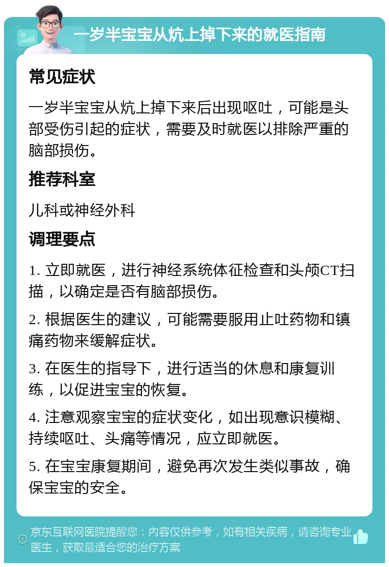 一岁半宝宝从炕上掉下来的就医指南 常见症状 一岁半宝宝从炕上掉下来后出现呕吐，可能是头部受伤引起的症状，需要及时就医以排除严重的脑部损伤。 推荐科室 儿科或神经外科 调理要点 1. 立即就医，进行神经系统体征检查和头颅CT扫描，以确定是否有脑部损伤。 2. 根据医生的建议，可能需要服用止吐药物和镇痛药物来缓解症状。 3. 在医生的指导下，进行适当的休息和康复训练，以促进宝宝的恢复。 4. 注意观察宝宝的症状变化，如出现意识模糊、持续呕吐、头痛等情况，应立即就医。 5. 在宝宝康复期间，避免再次发生类似事故，确保宝宝的安全。