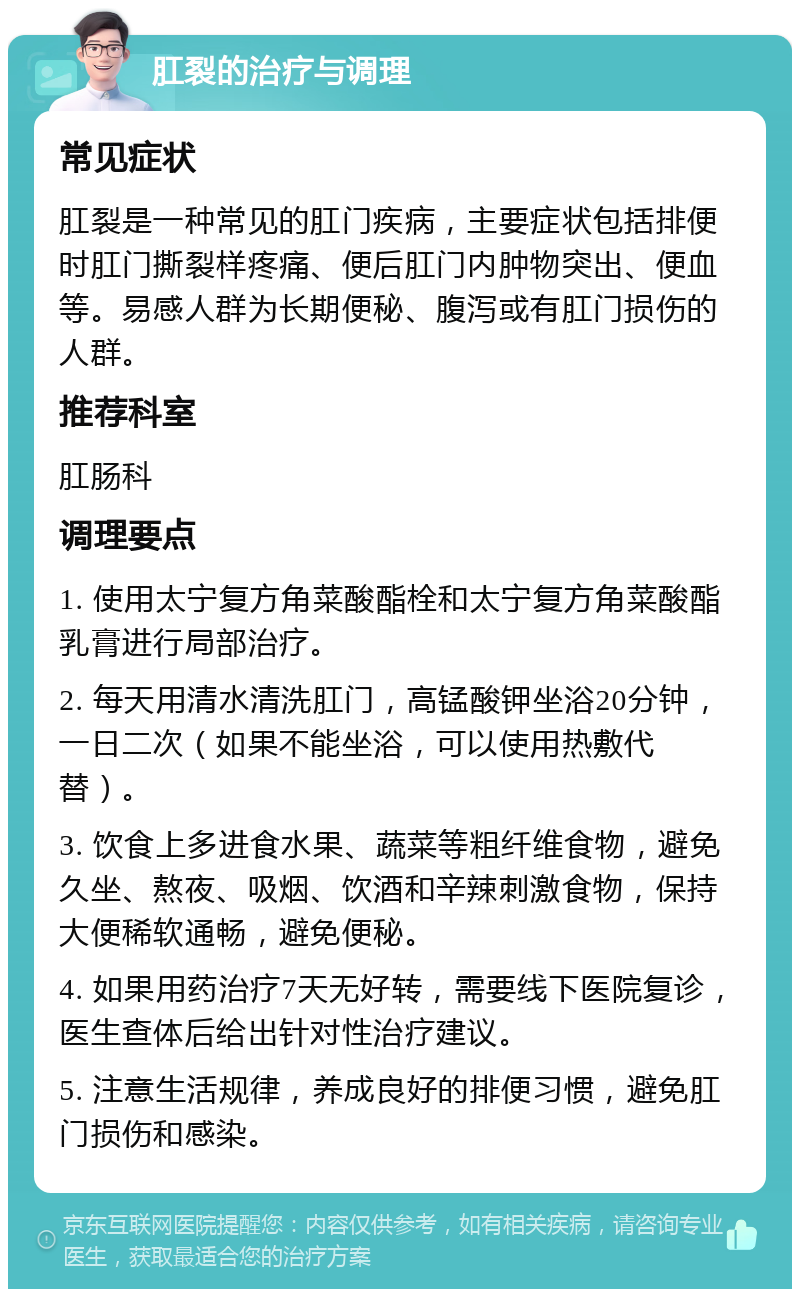 肛裂的治疗与调理 常见症状 肛裂是一种常见的肛门疾病，主要症状包括排便时肛门撕裂样疼痛、便后肛门内肿物突出、便血等。易感人群为长期便秘、腹泻或有肛门损伤的人群。 推荐科室 肛肠科 调理要点 1. 使用太宁复方角菜酸酯栓和太宁复方角菜酸酯乳膏进行局部治疗。 2. 每天用清水清洗肛门，高锰酸钾坐浴20分钟，一日二次（如果不能坐浴，可以使用热敷代替）。 3. 饮食上多进食水果、蔬菜等粗纤维食物，避免久坐、熬夜、吸烟、饮酒和辛辣刺激食物，保持大便稀软通畅，避免便秘。 4. 如果用药治疗7天无好转，需要线下医院复诊，医生查体后给出针对性治疗建议。 5. 注意生活规律，养成良好的排便习惯，避免肛门损伤和感染。