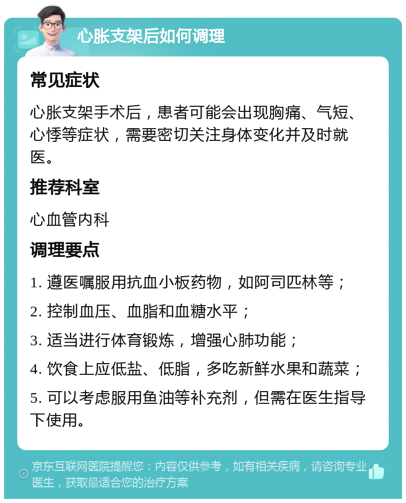 心胀支架后如何调理 常见症状 心胀支架手术后，患者可能会出现胸痛、气短、心悸等症状，需要密切关注身体变化并及时就医。 推荐科室 心血管内科 调理要点 1. 遵医嘱服用抗血小板药物，如阿司匹林等； 2. 控制血压、血脂和血糖水平； 3. 适当进行体育锻炼，增强心肺功能； 4. 饮食上应低盐、低脂，多吃新鲜水果和蔬菜； 5. 可以考虑服用鱼油等补充剂，但需在医生指导下使用。