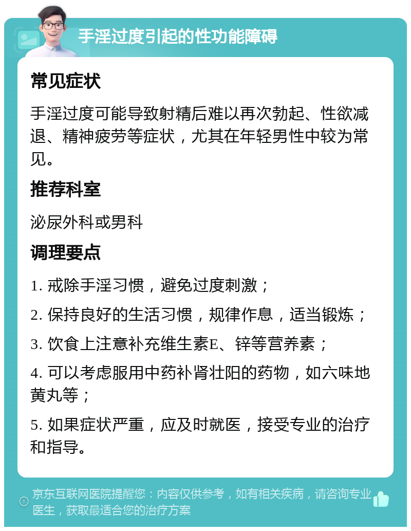 手淫过度引起的性功能障碍 常见症状 手淫过度可能导致射精后难以再次勃起、性欲减退、精神疲劳等症状，尤其在年轻男性中较为常见。 推荐科室 泌尿外科或男科 调理要点 1. 戒除手淫习惯，避免过度刺激； 2. 保持良好的生活习惯，规律作息，适当锻炼； 3. 饮食上注意补充维生素E、锌等营养素； 4. 可以考虑服用中药补肾壮阳的药物，如六味地黄丸等； 5. 如果症状严重，应及时就医，接受专业的治疗和指导。