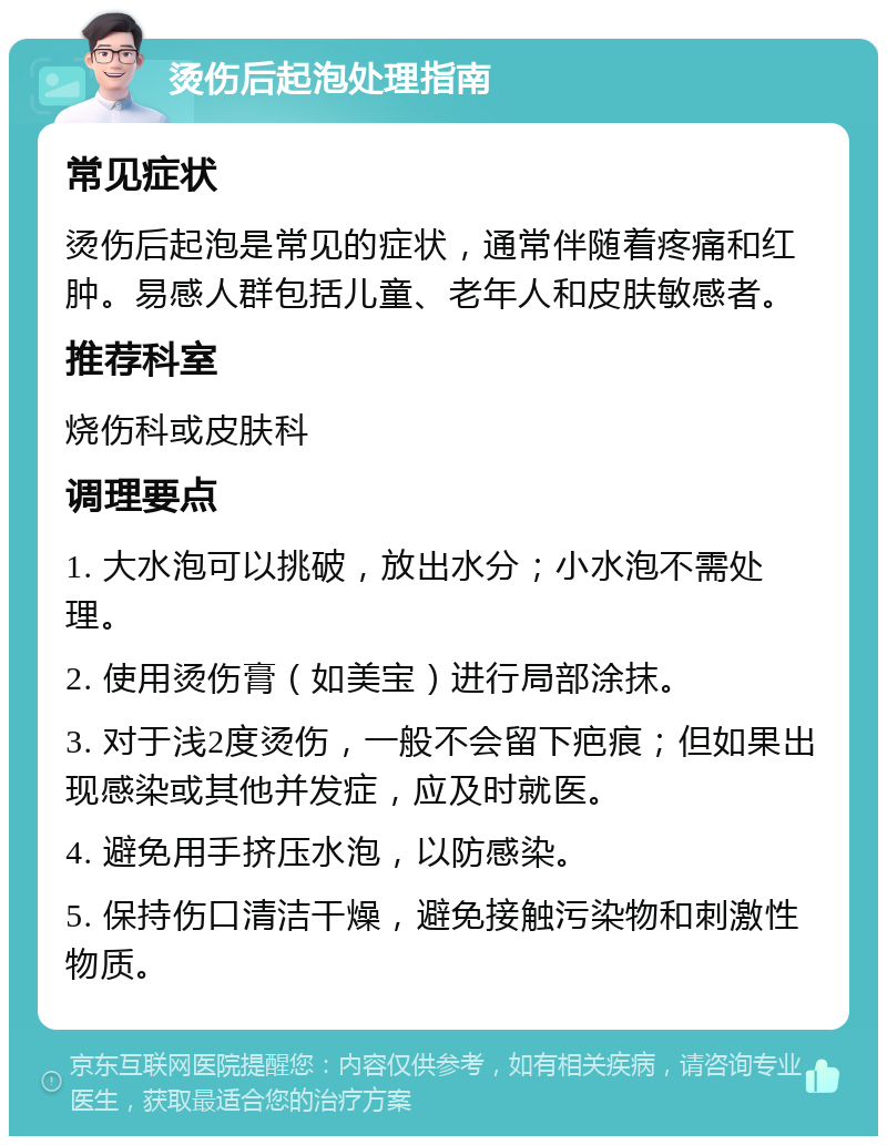 烫伤后起泡处理指南 常见症状 烫伤后起泡是常见的症状，通常伴随着疼痛和红肿。易感人群包括儿童、老年人和皮肤敏感者。 推荐科室 烧伤科或皮肤科 调理要点 1. 大水泡可以挑破，放出水分；小水泡不需处理。 2. 使用烫伤膏（如美宝）进行局部涂抹。 3. 对于浅2度烫伤，一般不会留下疤痕；但如果出现感染或其他并发症，应及时就医。 4. 避免用手挤压水泡，以防感染。 5. 保持伤口清洁干燥，避免接触污染物和刺激性物质。