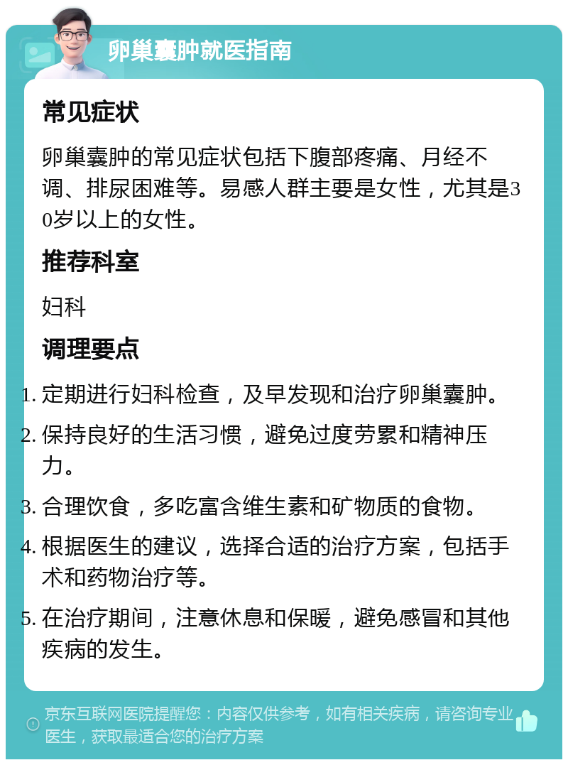 卵巢囊肿就医指南 常见症状 卵巢囊肿的常见症状包括下腹部疼痛、月经不调、排尿困难等。易感人群主要是女性，尤其是30岁以上的女性。 推荐科室 妇科 调理要点 定期进行妇科检查，及早发现和治疗卵巢囊肿。 保持良好的生活习惯，避免过度劳累和精神压力。 合理饮食，多吃富含维生素和矿物质的食物。 根据医生的建议，选择合适的治疗方案，包括手术和药物治疗等。 在治疗期间，注意休息和保暖，避免感冒和其他疾病的发生。