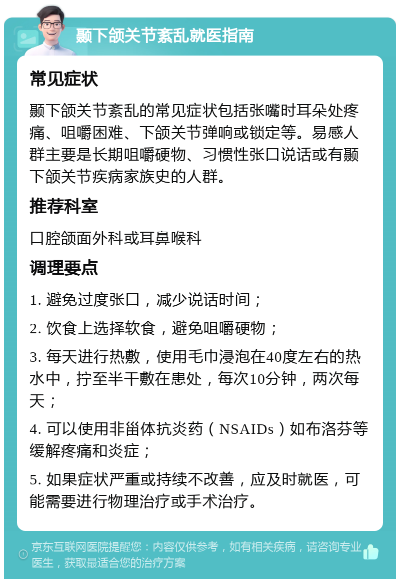 颞下颌关节紊乱就医指南 常见症状 颞下颌关节紊乱的常见症状包括张嘴时耳朵处疼痛、咀嚼困难、下颌关节弹响或锁定等。易感人群主要是长期咀嚼硬物、习惯性张口说话或有颞下颌关节疾病家族史的人群。 推荐科室 口腔颌面外科或耳鼻喉科 调理要点 1. 避免过度张口，减少说话时间； 2. 饮食上选择软食，避免咀嚼硬物； 3. 每天进行热敷，使用毛巾浸泡在40度左右的热水中，拧至半干敷在患处，每次10分钟，两次每天； 4. 可以使用非甾体抗炎药（NSAIDs）如布洛芬等缓解疼痛和炎症； 5. 如果症状严重或持续不改善，应及时就医，可能需要进行物理治疗或手术治疗。