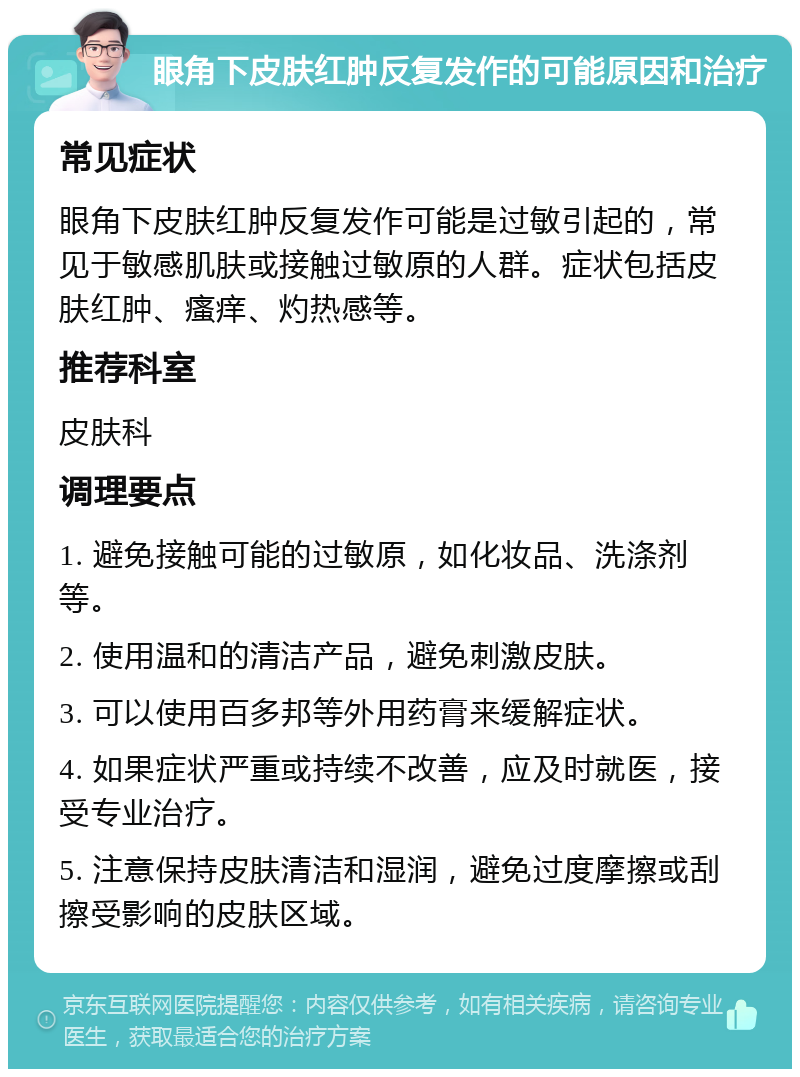 眼角下皮肤红肿反复发作的可能原因和治疗 常见症状 眼角下皮肤红肿反复发作可能是过敏引起的，常见于敏感肌肤或接触过敏原的人群。症状包括皮肤红肿、瘙痒、灼热感等。 推荐科室 皮肤科 调理要点 1. 避免接触可能的过敏原，如化妆品、洗涤剂等。 2. 使用温和的清洁产品，避免刺激皮肤。 3. 可以使用百多邦等外用药膏来缓解症状。 4. 如果症状严重或持续不改善，应及时就医，接受专业治疗。 5. 注意保持皮肤清洁和湿润，避免过度摩擦或刮擦受影响的皮肤区域。