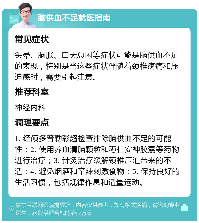 脑供血不足就医指南 常见症状 头晕、脑胀、白天总困等症状可能是脑供血不足的表现，特别是当这些症状伴随着颈椎疼痛和压迫感时，需要引起注意。 推荐科室 神经内科 调理要点 1. 经颅多普勒彩超检查排除脑供血不足的可能性；2. 使用养血清脑颗粒和枣仁安神胶囊等药物进行治疗；3. 针灸治疗缓解颈椎压迫带来的不适；4. 避免烟酒和辛辣刺激食物；5. 保持良好的生活习惯，包括规律作息和适量运动。