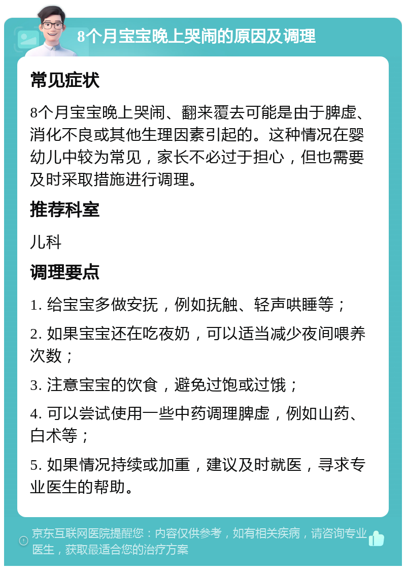 8个月宝宝晚上哭闹的原因及调理 常见症状 8个月宝宝晚上哭闹、翻来覆去可能是由于脾虚、消化不良或其他生理因素引起的。这种情况在婴幼儿中较为常见，家长不必过于担心，但也需要及时采取措施进行调理。 推荐科室 儿科 调理要点 1. 给宝宝多做安抚，例如抚触、轻声哄睡等； 2. 如果宝宝还在吃夜奶，可以适当减少夜间喂养次数； 3. 注意宝宝的饮食，避免过饱或过饿； 4. 可以尝试使用一些中药调理脾虚，例如山药、白术等； 5. 如果情况持续或加重，建议及时就医，寻求专业医生的帮助。