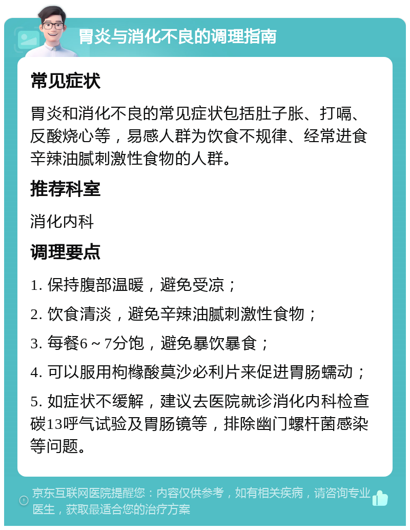 胃炎与消化不良的调理指南 常见症状 胃炎和消化不良的常见症状包括肚子胀、打嗝、反酸烧心等，易感人群为饮食不规律、经常进食辛辣油腻刺激性食物的人群。 推荐科室 消化内科 调理要点 1. 保持腹部温暖，避免受凉； 2. 饮食清淡，避免辛辣油腻刺激性食物； 3. 每餐6～7分饱，避免暴饮暴食； 4. 可以服用枸橼酸莫沙必利片来促进胃肠蠕动； 5. 如症状不缓解，建议去医院就诊消化内科检查碳13呼气试验及胃肠镜等，排除幽门螺杆菌感染等问题。