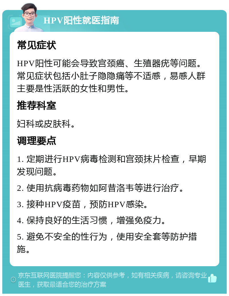 HPV阳性就医指南 常见症状 HPV阳性可能会导致宫颈癌、生殖器疣等问题。常见症状包括小肚子隐隐痛等不适感，易感人群主要是性活跃的女性和男性。 推荐科室 妇科或皮肤科。 调理要点 1. 定期进行HPV病毒检测和宫颈抹片检查，早期发现问题。 2. 使用抗病毒药物如阿昔洛韦等进行治疗。 3. 接种HPV疫苗，预防HPV感染。 4. 保持良好的生活习惯，增强免疫力。 5. 避免不安全的性行为，使用安全套等防护措施。